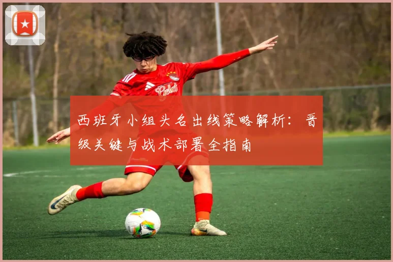 西班牙小组头名出线策略解析：晋级关键与战术部署全指南