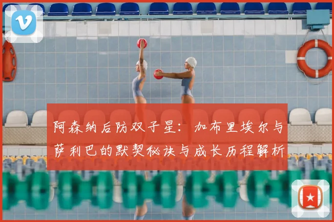 阿森纳后防双子星:加布里埃尔与萨利巴的默契秘诀与成长历程解析