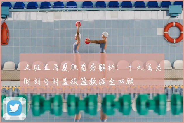 文班亚马夏联首秀解析:十大高光时刻与封盖投篮数据全回顾
