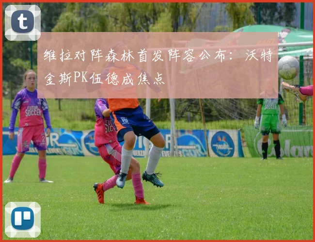 维拉对阵森林首发阵容公布:沃特金斯PK伍德成焦点