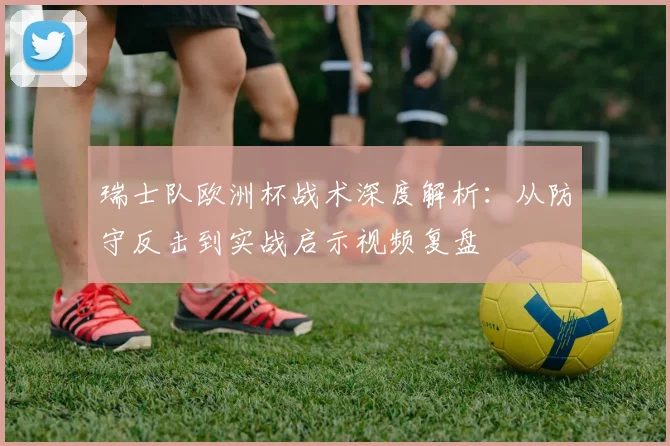 瑞士队欧洲杯战术深度解析:从防守反击到实战启示视频复盘