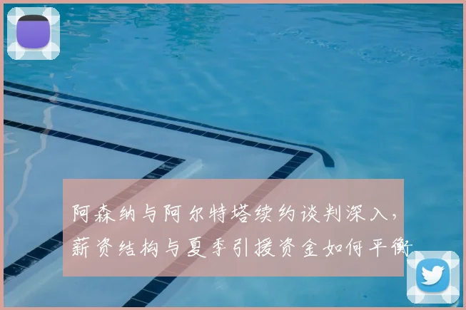 阿森纳与阿尔特塔续约谈判深入，薪资结构与夏季引援资金如何平衡？