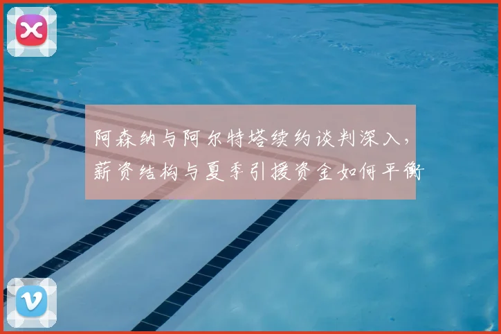 阿森纳与阿尔特塔续约谈判深入，薪资结构与夏季引援资金如何平衡？